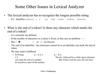 Some Other Issues in Lexical Analyzer
• The lexical analyzer has to recognize the longest possible string.
   – Ex: identifier newval -- n             ne     new       newv     newva       newval


• What is the end of a token? Is there any character which marks the
  end of a token?
   – It is normally not defined.
   – If the number of characters in a token is fixed, in that case no problem: + -
   – But <                 < or <> (in Pascal)
   – The end of an identifier : the characters cannot be in an identifier can mark the end of
     token.
   – We may need a lookhead
       • In Prolog:             p :- X is 1.            p :- X is
         1.5.                                            The dot followed by a white space character
         can mark the end of a number.                        But if that is not the case, the dot must
         be treated as a part of the number.



                                       Notes | CodeReplugd
 