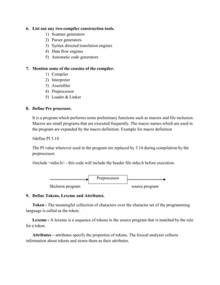 6. List out any two compiler construction tools.
          1) Scanner generators
          2) Parser generators
          3) Syntax directed translation engines
          4) Data flow engines
          5) Automatic code generators

7. Mention some of the cousins of the compiler.
         1) Compiler
         2) Interpreter
         3) Assembler
         4) Preprocessor
         5) Loader & Linker

8. Define Pre processor.

   It is a program which performs some preliminary functions such as macros and file inclusion.
   Macros are small programs that are executed frequently. The macro names which are used in
   the program are expanded by the macro definition. Example for macro definition

   #define PI 3.14

   The PI value wherever used in the program are replaced by 3.14 during compilation by the
   preprocessor.

   #include <stdio.h> - this code will include the header file stdio.h before execution.


                                          Preprocessor
              Skeleton program                                 source program

9. Define Tokens, Lexeme and Attributes.

    Token - The meaningful collection of characters over the character set of the programming
language is called as the token.

    Lexeme - A lexeme is a sequence of tokens in the source program that is matched by the rule
for a token.

    Attributes – attributes specify the properties of tokens. The lexical analyzer collects
information about tokens and stores them as their attributes.
 