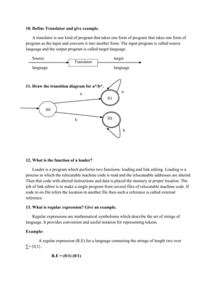 10. Define Translator and give example.

    A translator is one kind of program that takes one form of program that takes one form of
program as the input and converts it into another form. The input program is called source
language and the output program is called target language.

   Source                                           target
                              Translator
   language                                         language



11. Draw the transition diagram for a*/b*.
                                                        a
                                  a
                                               S1

            S0

                              b                S2


                                                         b




12. What is the function of a loader?

    Loader is a program which performs two functions: loading and link editing. Loading is a
process in which the relocatable machine code is read and the relocateable addresses are altered.
Then that code with altered instructions and data is placed the memory at proper location. The
job of link editor is to make a single program from several files of relocatable machine code. If
code in on file refers the location in another file then such a reference is called external
reference.

13. What is regular expression? Give an example.

    Regular expressions are mathematical symbolisms which describe the set of strings of
language. It provides convenient and useful notation for representing tokens.

Example-

      A regular expression (R.E) for a language containing the strings of length two over
∑={0,1}.

                 R.E = (0/1) (0/1)
 