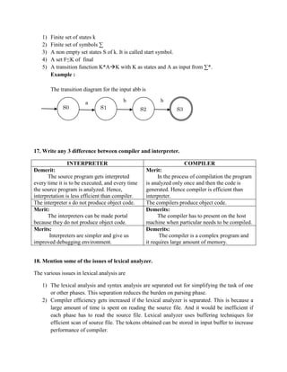 1)   Finite set of states k
   2)   Finite set of symbols ∑
   3)   A non empty set states S of k. It is called start symbol.
   4)   A set F≤K of final
   5)   A transition function K*AK with K as states and A as input from ∑*.
        Example :

        The transition diagram for the input abb is

                       a                 b                  b
             S0               S1                  S2               S3




17. Write any 3 difference between compiler and interpreter.

               INTERPRETER                                              COMPILER
Demerit:                                              Merit:
       The source program gets interpreted                  In the process of compilation the program
every time it is to be executed, and every time       is analyzed only once and then the code is
the source program is analyzed. Hence,                generated. Hence compiler is efficient than
interpretation is less efficient than compiler.       interpreter.
The interpreter s do not produce object code.         The compilers produce object code.
Merit:                                                Demerits:
       The interpreters can be made portal                  The compiler has to present on the host
because they do not produce object code.              machine when particular needs to be compiled.
Merits:                                               Demerits:
       Interpreters are simpler and give us                  The compiler is a complex program and
improved debugging environment.                       it requires large amount of memory.


18. Mention some of the issues of lexical analyzer.

The various issues in lexical analysis are

   1) The lexical analysis and syntax analysis are separated out for simplifying the task of one
      or other phases. This separation reduces the burden on parsing phase.
   2) Compiler efficiency gets increased if the lexical analyzer is separated. This is because a
      large amount of time is spent on reading the source file. And it would be inefficient if
      each phase has to read the source file. Lexical analyzer uses buffering techniques for
      efficient scan of source file. The tokens obtained can be stored in input buffer to increase
      performance of compiler.
 