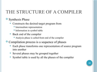 10
THE STRUCTURE OF A COMPILER
 Synthesis Phase
 Constructs the desired target program from
 Intermediate representation
 Information in symbol table
 Back end of the compiler
 Analysis phase is called front end of the compiler
 Compilation process is a sequence of phases
 Each phase transforms one representation of source program
into another
 Several phases may be grouped together
 Symbol table is used by all the phases of the compiler
 