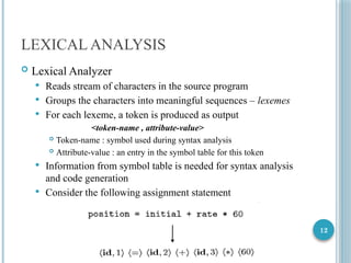12
LEXICAL ANALYSIS
 Lexical Analyzer
 Reads stream of characters in the source program
 Groups the characters into meaningful sequences – lexemes
 For each lexeme, a token is produced as output
<token-name , attribute-value>
 Token-name : symbol used during syntax analysis
 Attribute-value : an entry in the symbol table for this token
 Information from symbol table is needed for syntax analysis
and code generation
 Consider the following assignment statement
 
