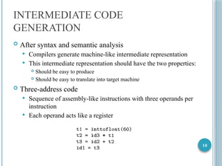 16
INTERMEDIATE CODE
GENERATION
 After syntax and semantic analysis
 Compilers generate machine-like intermediate representation
 This intermediate representation should have the two properties:
 Should be easy to produce
 Should be easy to translate into target machine
 Three-address code
 Sequence of assembly-like instructions with three operands per
instruction
 Each operand acts like a register
 
