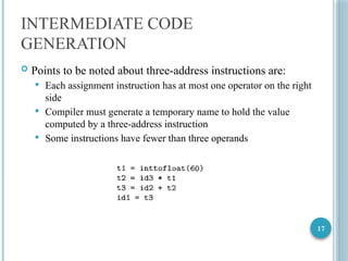 17
INTERMEDIATE CODE
GENERATION
 Points to be noted about three-address instructions are:
 Each assignment instruction has at most one operator on the right
side
 Compiler must generate a temporary name to hold the value
computed by a three-address instruction
 Some instructions have fewer than three operands
 