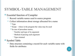 21
SYMBOL-TABLE MANAGEMENT
 Essential function of Compiler
 Record variable names used in source program
 Collect information about storage allocated for a name
 Type
 Scope – where in the program the value may be used
 In case of procedure names,
 Number and type of its argument
 Method of passing each argument
 Type returned
 Symbol Table
 Data structure containing a record for each variable name with
fields for attributes
 