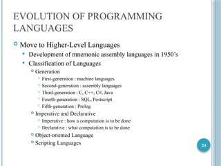 24
EVOLUTION OF PROGRAMMING
LANGUAGES
 Move to Higher-Level Languages
 Development of mnemonic assembly languages in 1950’s
 Classification of Languages
 Generation
 First-generation : machine languages
 Second-generation : assembly languages
 Third-generation : C, C++, C#, Java
 Fourth-generation : SQL, Postscript
 Fifth-generation : Prolog
 Imperative and Declarative
 Imperative : how a computation is to be done
 Declarative : what computation is to be done
 Object-oriented Language
 Scripting Languages
 