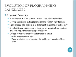 25
EVOLUTION OF PROGRAMMING
LANGUAGES
 Impact on Compilers
 Advances in PL’s placed new demands on compiler writers
 Devise algorithms and representations to support new features
 Performance of a computer is dependent on compiler technology
 Good software-engineering techniques are essential for creating
and evolving modern language processors
 Compiler writers must evaluate tradeoffs about
 What problems to deal with
 What heuristics to use to approach the problem of generating efficient
code
 