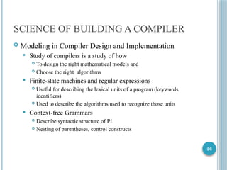 26
SCIENCE OF BUILDING A COMPILER
 Modeling in Compiler Design and Implementation
 Study of compilers is a study of how
 To design the right mathematical models and
 Choose the right algorithms
 Finite-state machines and regular expressions
 Useful for describing the lexical units of a program (keywords,
identifiers)
 Used to describe the algorithms used to recognize those units
 Context-free Grammars
 Describe syntactic structure of PL
 Nesting of parentheses, control constructs
 