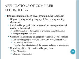 28
APPLICATIONS OF COMPILER
TECHNOLOGY
 Implementation of high-level programming languages
 High-level programming language defines a programming
abstraction
 Low-level language have more control over computation and
produce efficient code
 Hard to write, less portable, prone to errors and harder to maintain
 Example : register keyword
 Common programming languages (C, Fortran, Cobol) support
 User-defined aggregate data types (arrays, structures, control flow )
 Data-flow optimizations
 Analyze flow of data through the program and remove redundancies
 Key ideas behind object oriented languages are
 Data Abstraction
 Inheritance of properties
 