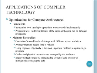 30
APPLICATIONS OF COMPILER
TECHNOLOGY
 Optimizations for Computer Architectures
 Parallelism
 Instruction level : multiple operations are executed simultaneously
 Processor level : different threads of the same application run on different
processors
 Memory hierarchies
 Consists of several levels of storage with different speeds and sizes
 Average memory access time is reduces
 Using registers effectively is the most important problem in optimizing a
program
 Caches and physical memories are managed by the hardware
 Improve effectiveness by changing the layout of data or order of
instructions accessing the data
 