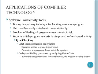 34
APPLICATIONS OF COMPILER
TECHNOLOGY
 Software Productivity Tools
 Testing is a primary technique for locating errors in a program
 Use data flow analysis to locate errors statically
 Problem of finding all program errors is undecidable
 Ways in which program analysis has improved software productivity
 Type Checking
 Catch inconsistencies in the program
 Operation applied to wrong type of object
 Parameters to a procedure do not match the signature
 Go beyond finding type errors by analyzing flow of data
 If pointer is assigned null and then dereferenced, the program is clearly in error
 