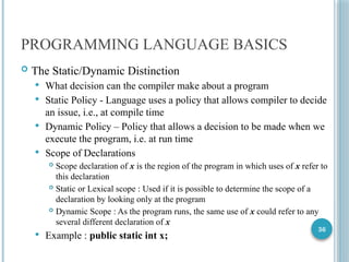 36
PROGRAMMING LANGUAGE BASICS
 The Static/Dynamic Distinction
 What decision can the compiler make about a program
 Static Policy - Language uses a policy that allows compiler to decide
an issue, i.e., at compile time
 Dynamic Policy – Policy that allows a decision to be made when we
execute the program, i.e. at run time
 Scope of Declarations
 Scope declaration of x is the region of the program in which uses of x refer to
this declaration
 Static or Lexical scope : Used if it is possible to determine the scope of a
declaration by looking only at the program
 Dynamic Scope : As the program runs, the same use of x could refer to any
several different declaration of x
 Example : public static int x;
 