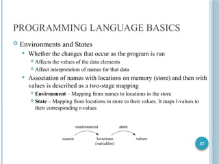 37
PROGRAMMING LANGUAGE BASICS
 Environments and States
 Whether the changes that occur as the program is run
 Affects the values of the data elements
 Affect interpretation of names for that data
 Association of names with locations on memory (store) and then with
values is described as a two-stage mapping
 Environment – Mapping from names to locations in the store
 State – Mapping from locations in store to their values. It maps l-values to
their corresponding r-values
 