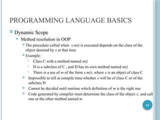 44
PROGRAMMING LANGUAGE BASICS
 Dynamic Scope
 Method resolution in OOP
 The procedure called when x.m() is executed depends on the class of the
object denoted by x at that time
 Example:
 Class C with a method named m()
 D is a subclass of C , and D has its own method named m()
 There is a use of m of the form x.m(), where x is an object of class C
 Impossible to tell at compile time whether x will be of class C or of the
subclass D
 Cannot be decided until runtime which definition of m is the right one
 Code generated by compiler must determine the class of the object x, and call
one or the other method named m
 