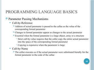 46
PROGRAMMING LANGUAGE BASICS
 Parameter Passing Mechanisms
 Call-by-Reference
 Address of actual parameter is passed to the callee as the value of the
corresponding formal parameter
 Changes to formal parameter appear as changes to the actual parameter
 Essential when the formal parameter is a large object, array or a structure
 Strict call-by-value requires that the caller copy the entire actual parameter
into the space of the corresponding formal parameter
 Copying is expensive when the parameter is large
 Call-by-Name
 The callee executes as if the actual parameter were substituted literally for the
formal parameter in the code of the callee
 