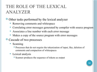 52
THE ROLE OF THE LEXICAL
ANALYZER
 Other tasks performed by the lexical analyzer
 Removing comments and whitespace
 Correlating error messages generated by compiler with source program
 Associates a line number with each error message
 Makes a copy of the source program with error messages
 Cascade of two processes
 Scanning
 Processes that do not require the tokenization of input, like, deletion of
comments and compaction of whitespaces
 Lexical analysis
 Scanner produces the sequence of tokens as output
 
