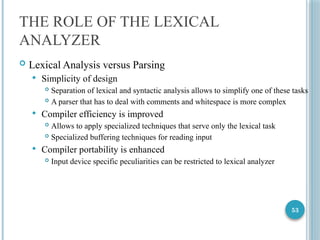 53
THE ROLE OF THE LEXICAL
ANALYZER
 Lexical Analysis versus Parsing
 Simplicity of design
 Separation of lexical and syntactic analysis allows to simplify one of these tasks
 A parser that has to deal with comments and whitespace is more complex
 Compiler efficiency is improved
 Allows to apply specialized techniques that serve only the lexical task
 Specialized buffering techniques for reading input
 Compiler portability is enhanced
 Input device specific peculiarities can be restricted to lexical analyzer
 