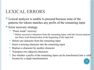57
LEXICAL ERRORS
 Lexical analyzer is unable to proceed because none of the
patterns for tokens matches any prefix of the remaining input
 Error recovery strategy
 “Panic mode” recovery
 Delete successive characters from the remaining input, until the lexical analyzer
can find a well-formed token at the beginning of the input left
 Delete one character from the remaining input
 Insert a missing character into the remaining input
 Replace a character by another character
 Transpose two adjacent characters
 See whether a prefix of the remaining input can be transformed into a valid
lexeme by a single transformation
 