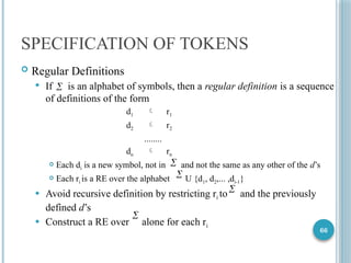 66
SPECIFICATION OF TOKENS
 Regular Definitions
 If is an alphabet of symbols, then a regular definition is a sequence
of definitions of the form
d1  r1
d2  r2
........
dn  rn
 Each di is a new symbol, not in and not the same as any other of the d’s
 Each ri is a RE over the alphabet U {d1, d2,... ,di-1}
 Avoid recursive definition by restricting ri to and the previously
defined d’s
 Construct a RE over alone for each ri





 