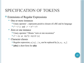 67
SPECIFICATION OF TOKENS
 Extensions of Regular Expressions
 One or more instances
 Unary operator +
, represents positive closure of a RE and its language
 r*
= r+
| ε and r+
= rr*
= r*
r
 Zero or one instance
 Unary operator ? Means “zero or one occurence”
 r? = r|ε or L(r?) = L(r) U {ε}
 Character classes
 Regular expression, a1| a2|....| an can be replaced by [a1 a2... an ]
 [abc] is short form for a|b|c
 
