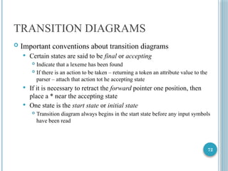 72
TRANSITION DIAGRAMS
 Important conventions about transition diagrams
 Certain states are said to be final or accepting
 Indicate that a lexeme has been found
 If there is an action to be taken – returning a token an attribute value to the
parser – attach that action tot he accepting state
 If it is necessary to retract the forward pointer one position, then
place a * near the accepting state
 One state is the start state or initial state
 Transition diagram always begins in the start state before any input symbols
have been read
 