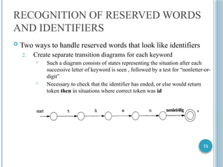 75
RECOGNITION OF RESERVED WORDS
AND IDENTIFIERS
 Two ways to handle reserved words that look like identifiers
2. Create separate transition diagrams for each keyword
 Such a diagram consists of states representing the situation after each
successive letter of keyword is seen , followed by a test for “nonletter-or-
digit”
 Necessary to check that the identifier has ended, or else would return
token then in situations where correct token was id
 