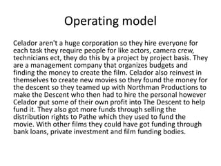 Operating model 
Celador aren't a huge corporation so they hire everyone for 
each task they require people for like actors, camera crew, 
technicians ect, they do this by a project by project basis. They 
are a management company that organizes budgets and 
finding the money to create the film. Celador also reinvest in 
themselves to create new movies so they found the money for 
the descent so they teamed up with Northman Productions to 
make the Descent who then had to hire the personal however 
Celador put some of their own profit into The Descent to help 
fund it. They also got more funds through selling the 
distribution rights to Pathe which they used to fund the 
movie. With other films they could have got funding through 
bank loans, private investment and film funding bodies. 
 