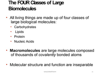 sanjukaladharan
The FOUR Classes of Large
Biomolecules
34
• All living things are made up of four classes of
large biological molecules:
•
•
•
•
Carbohydrates
Lipids
Protein
Nucleic Acids
• Macromolecules are large molecules composed
of thousands of covalently bonded atoms
• Molecular structure and function are inseparable
 