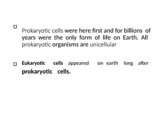 Prokaryotic cells were here first and for billions of
years were the only form of life on Earth. All
prokaryotic organisms are unicellular
Eukaryotic cells appeared on earth long after
prokaryotic cells.
 