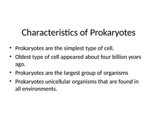 Characteristics of Prokaryotes
• Prokaryotes are the simplest type of cell.
• Oldest type of cell appeared about four billion years
ago.
• Prokaryotes are the largest group of organisms
• Prokaryotes unicellular organisms that are found in
all environments.
 