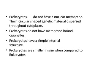 • Prokaryotes do not have a nuclear membrane.
Their circular shaped genetic material dispersed
throughout cytoplasm.
• Prokaryotes do not have membrane-bound
organelles.
• Prokaryotes have a simple internal
structure.
• Prokaryotes are smaller in size when compared to
Eukaryotes.
 