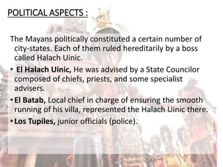 POLITICAL ASPECTS :
The Mayans politically constituted a certain number of
city-states. Each of them ruled hereditarily by a boss
called Halach Uinic.
• El Halach Uinic, He was advised by a State Councilor
composed of chiefs, priests, and some specialist
advisers.
•El Batab, Local chief in charge of ensuring the smooth
running of his villa, represented the Halach Uinic there.
•Los Tupiles, junior officials (police).
 