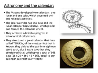 Astronomy and the calendar:
• The Mayans developed two calendars: one
lunar and one solar, which governed civil
and religious activities.
• The solar calendar had 365 days and the
lunar calendar had 260 days, which joined
and formed the calendric wheel.
• They achieved admirable progress in
astronomical calculations.
• They structured a great calendar that they
called TZOLKIN, of the most perfect that is
known, they divided the year into eighteen
score each, plus 5 extra days that they
considered fatal; which gives a total of 365
days (18 x 20 = 360 + 5 = 365, equal to our
calendar, calendar year = room)
 