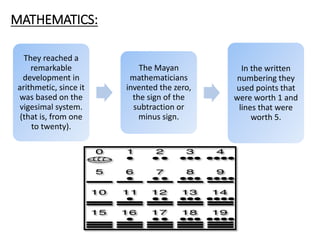 They reached a
remarkable
development in
arithmetic, since it
was based on the
vigesimal system.
(that is, from one
to twenty).
The Mayan
mathematicians
invented the zero,
the sign of the
subtraction or
minus sign.
In the written
numbering they
used points that
were worth 1 and
lines that were
worth 5.
MATHEMATICS:
 