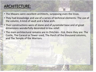 ARCHITECTURE:
• The Mayans were excellent architects, surpassing even the Incas.
• They had knowledge and use of a series of technical elements: The use of
the column, A kind of vault and a false arch.
• Their constructions were of stone and of pyramidal base and of great
dimensions wonderfully decorated in low relief.
• The main architectural remains are in Chitchén - Itzá, there they are: The
Castle, The Caracol or Tower used, The Porch of the thousand columns,
and The Temple of the Warriors.
 