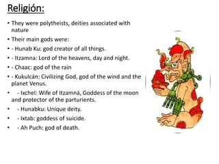 Religión:
• They were polytheists, deities associated with
nature
• Their main gods were:
• - Hunab Ku: god creator of all things.
• - Itzamna: Lord of the heavens, day and night.
• - Chaac: god of the rain
• - Kukulcán: Civilizing God, god of the wind and the
planet Venus.
• - Ixchel: Wife of Itzamná, Goddess of the moon
and protector of the parturients.
• - Hunabku: Unique deity.
• - Ixtab: goddess of suicide.
• - Ah Puch: god of death.
 