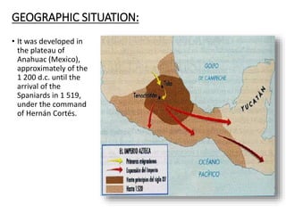 GEOGRAPHIC SITUATION:
• It was developed in
the plateau of
Anahuac (Mexico),
approximately of the
1 200 d.c. until the
arrival of the
Spaniards in 1 519,
under the command
of Hernán Cortés.
 