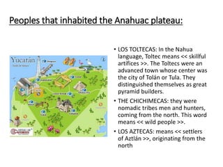Peoples that inhabited the Anahuac plateau:
• LOS TOLTECAS: In the Nahua
language, Toltec means << skillful
artífices >>. The Toltecs were an
advanced town whose center was
the city of Tolán or Tula. They
distinguished themselves as great
pyramid builders.
• THE CHICHIMECAS: they were
nomadic tribes men and hunters,
coming from the north. This word
means << wild people >>.
• LOS AZTECAS: means << settlers
of Aztlán >>, originating from the
north
 