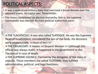 POLITICAL ASPECTS:
• It was a centralized military state that exercised a broad domain over the
adjacent towns. Its capital was: Tenochtitlán.
• The Aztecs constituted an elective monarchy, that is, the supreme
commander was elected. Its main political authorities were:
THE TLACATECULI: It was also called TLATOQUE. He was the Supreme
Head of Government, considered the son of the Gods. His decisions
were unappealable. << Head of Men >>
THE CÍHUACOATI: It means << Serpent Woman >> (although this
official was always male). It happened in the government to the
Tlacateculi in case of death.
THE SUPREME COUNCIL: Formed by the delegates of the clans or
calpullis. These members are called TLOTOANI; they fulfilled
administrative, political, and legal functions.
 