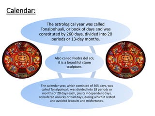 Also called Piedra del sol,
it is a beautiful stone
sculpture.
The astrological year was called
Tonalpohuali, or book of days and was
constituted by 260 days, divided into 20
periods or 13-day months.
The calendar year, which consisted of 365 days, was
called Tonalpohuali, was divided into 18 periods or
months of 20 days each, plus 5 independent days,
considered unlucky or bad days, during which it rested
and avoided lawsuits and misfortunes.
Calendar:
 