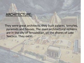 ARCHITECTURE:
They were great architects, they built palaces, temples,
pyramids and houses. The main architectural remains
are in the city of Tenochitlán, on the shores of Lake
Texcoco. They excel:
 