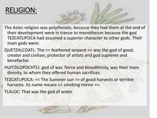 RELIGION:
The Aztec religion was polytheistic, because they had them at the end of
their development were in trance to monotheism because the god
TEZCATLIPOCA had assumed a superior character to other gods. Their
main gods were:
QUETZALCOATL: The << feathered serpent >> was the god of good,
creator and civilizer, protector of artists and god supreme and
benefactor.
HUITZILOPOCHTLI: god of war, fierce and bloodthirsty, was their main
divinity, to whom they offered human sacrifices.
TEZCATLIPOCA: << The Summer sun >> of good harvests or terrible
harvests. Its name means << smoking mirror >>.
TLALOC: That was the god of water.
 