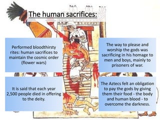 Performed bloodthirsty
rites: human sacrifices to
maintain the cosmic order
(flower wars)
The way to please and
worship the gods was
sacrificing in his homage to
men and boys, mainly to
prisoners of war.
It is said that each year
2,500 people died in offering
to the deity.
The Aztecs felt an obligation
to pay the gods by giving
them their food - the body
and human blood - to
overcome the darkness.
The human sacrifices:
 