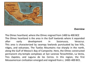 Overview
The Olmec heartland, where the Olmec reigned from 1400 to 400 BCE
The Olmec heartland is the area in the Gulf lowlands where it expanded
after early development in Soconusco, Veracruz.
This area is characterized by swampy lowlands punctuated by low hills,
ridges, and volcanoes. The Tuxtlas Mountains rise sharply in the north,
along the Gulf of Mexico's Bay of Campeche. Here, the Olmec constructed
permanent city-temple complexes at San Lorenzo Tenochtitlán, La Venta,
Tres Zapotes, and Laguna de los Cerros. In this region, the first
Mesoamerican civilization emerged and reigned from c. 1400–400 BCE.
 
