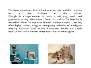 The Olmec culture was first defined as an art style, and this continues
to be the hallmark of the culture.
Wrought in a large number of media – jade, clay, basalt, and
greenstone among others – much Olmec art, such as The Wrestler, is
naturalistic. Other art expresses fantastic anthropomorphic creatures,
often highly stylized, using an iconography reflective of a religious
meaning. Common motifs include downturned mouths and a cleft
head, both of which are seen in representations of were-jaguars.
 
