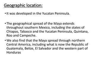 Geographic location:
•It was developed in the Yucatan Peninsula.
•The geographical spread of the Maya extends
throughout southern Mexico, including the states of
Chiapas, Tabasco and the Yucatan Peninsula, Quintana,
Roo and Campeche.
•We also find that the Maya spread through northern
Central America, including what is now the Republic of
Guatemala, Belize, El Salvador and the western part of
Honduras
 