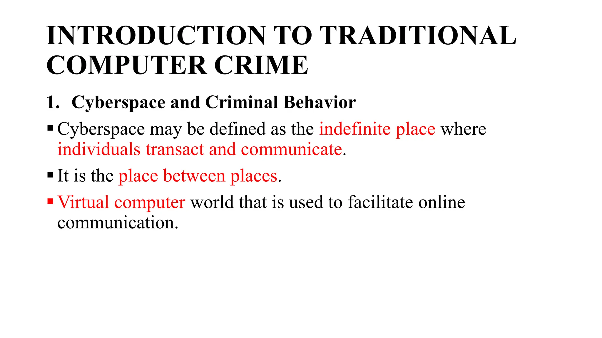 INTRODUCTION TO TRADITIONAL
COMPUTER CRIME
1. Cyberspace and Criminal Behavior
Cyberspace may be defined as the indefinite place where
individuals transact and communicate.
It is the place between places.
Virtual computer world that is used to facilitate online
communication.
 