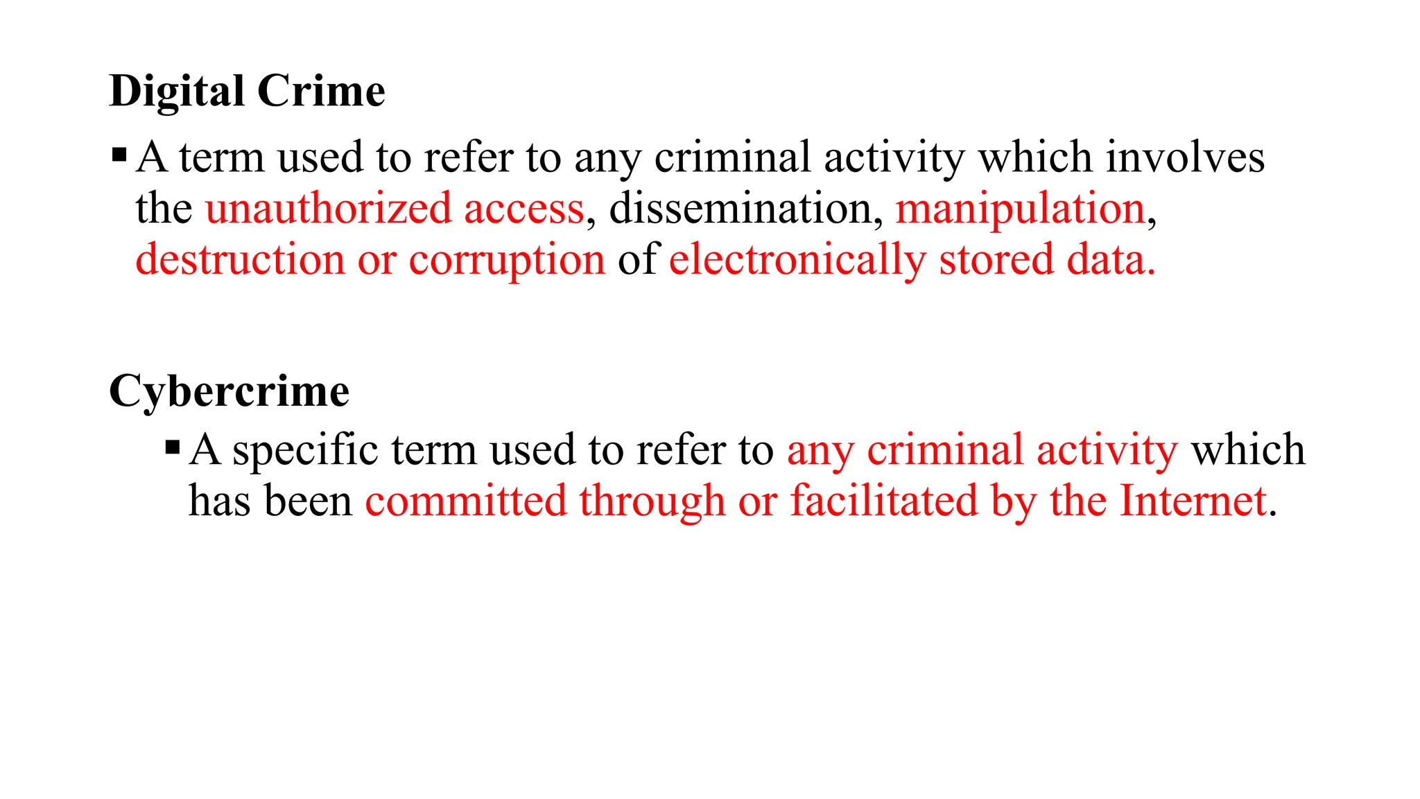 Digital Crime
A term used to refer to any criminal activity which involves
the unauthorized access, dissemination, manipulation,
destruction or corruption of electronically stored data.
Cybercrime
A specific term used to refer to any criminal activity which
has been committed through or facilitated by the Internet.
 