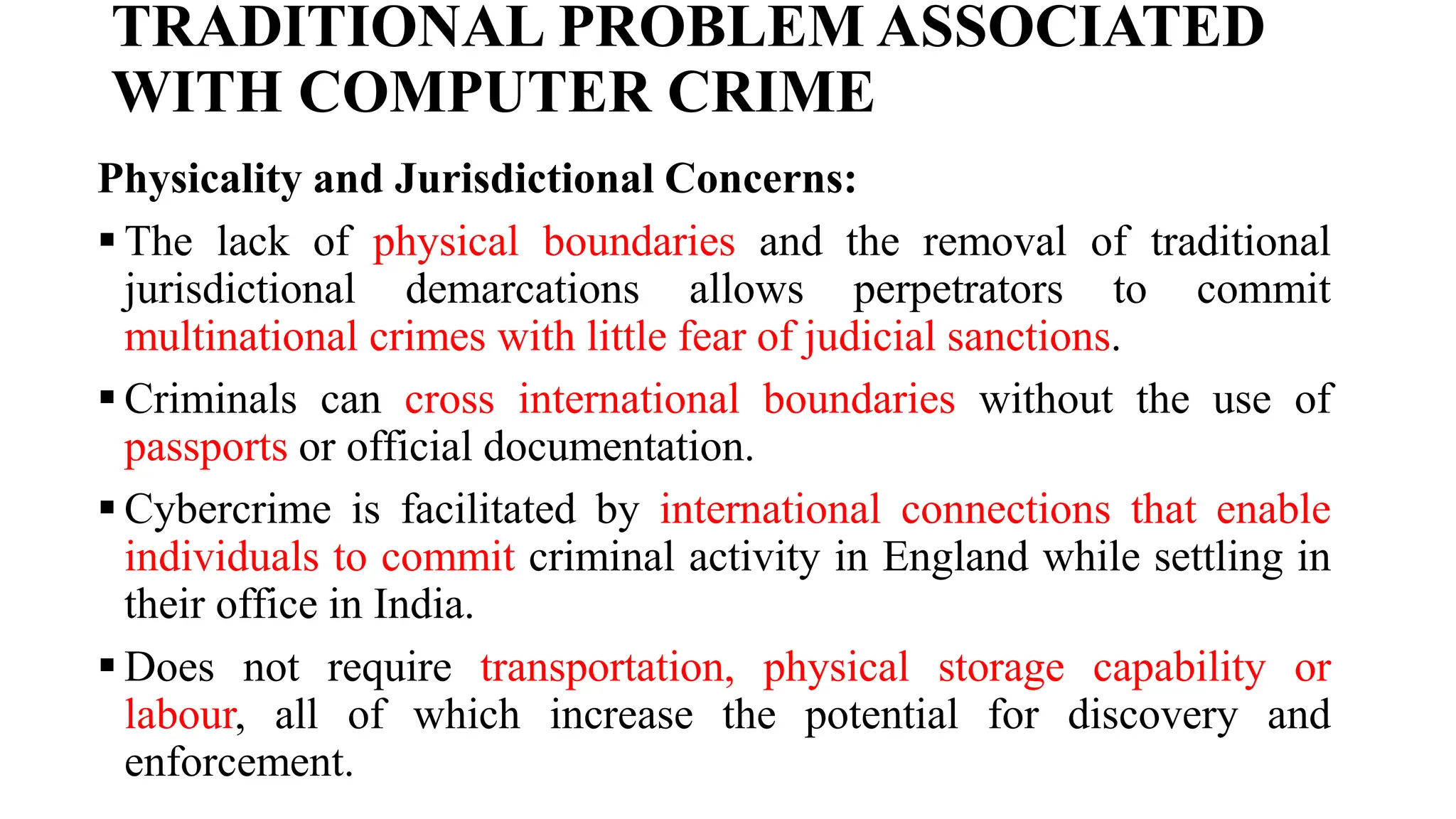 TRADITIONAL PROBLEM ASSOCIATED
WITH COMPUTER CRIME
Physicality and Jurisdictional Concerns:
 The lack of physical boundaries and the removal of traditional
jurisdictional demarcations allows perpetrators to commit
multinational crimes with little fear of judicial sanctions.
 Criminals can cross international boundaries without the use of
passports or official documentation.
 Cybercrime is facilitated by international connections that enable
individuals to commit criminal activity in England while settling in
their office in India.
 Does not require transportation, physical storage capability or
labour, all of which increase the potential for discovery and
enforcement.
 