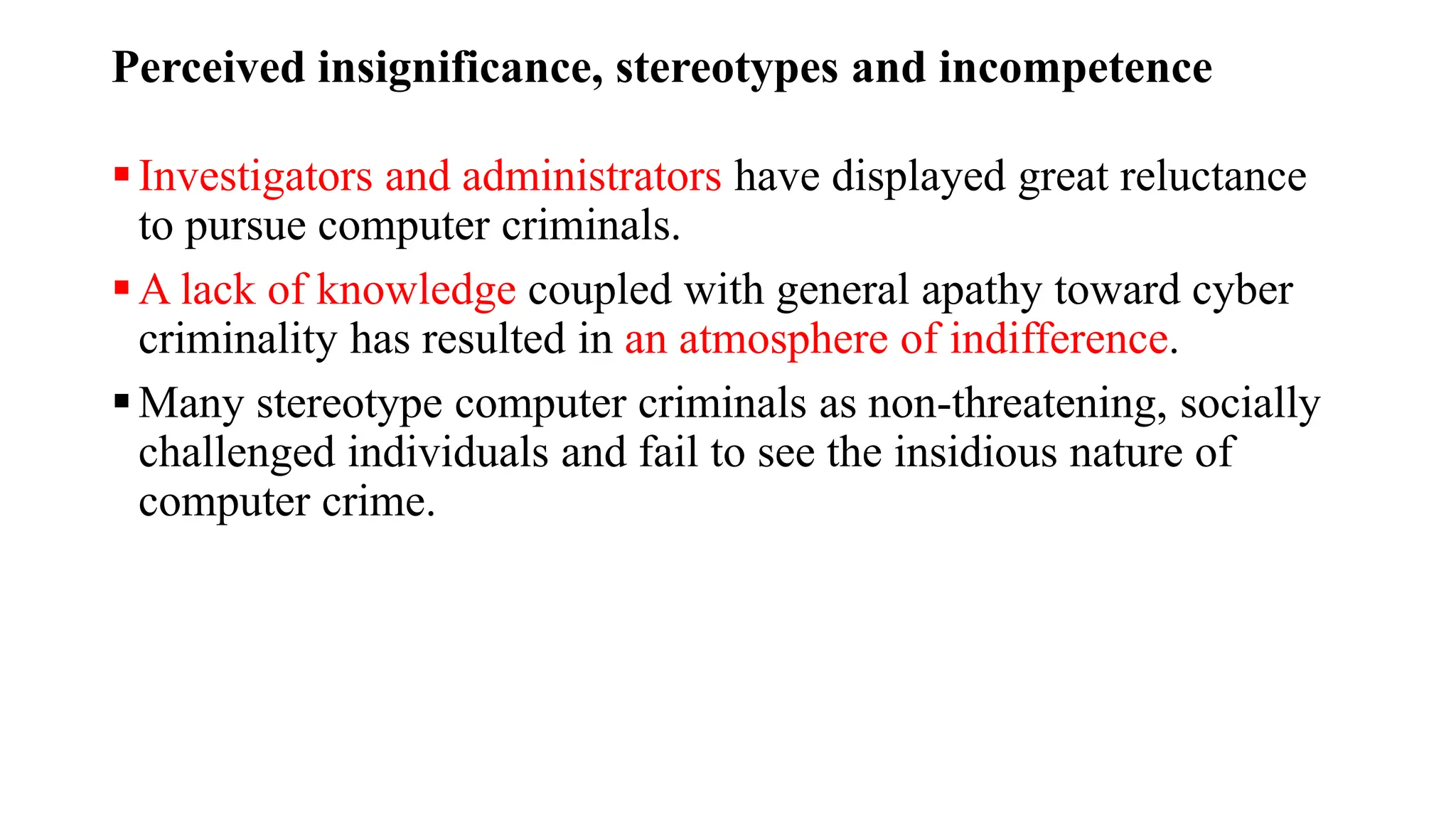 Perceived insignificance, stereotypes and incompetence
Investigators and administrators have displayed great reluctance
to pursue computer criminals.
A lack of knowledge coupled with general apathy toward cyber
criminality has resulted in an atmosphere of indifference.
Many stereotype computer criminals as non-threatening, socially
challenged individuals and fail to see the insidious nature of
computer crime.
 